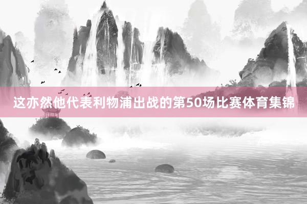 这亦然他代表利物浦出战的第50场比赛体育集锦