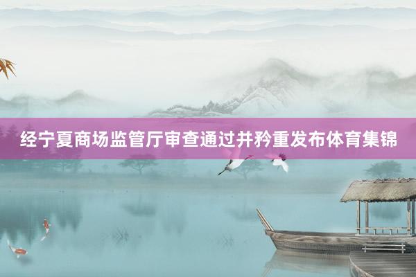 经宁夏商场监管厅审查通过并矜重发布体育集锦