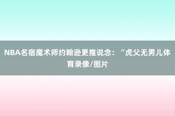 NBA名宿魔术师约翰逊更推说念：“虎父无男儿体育录像/图片