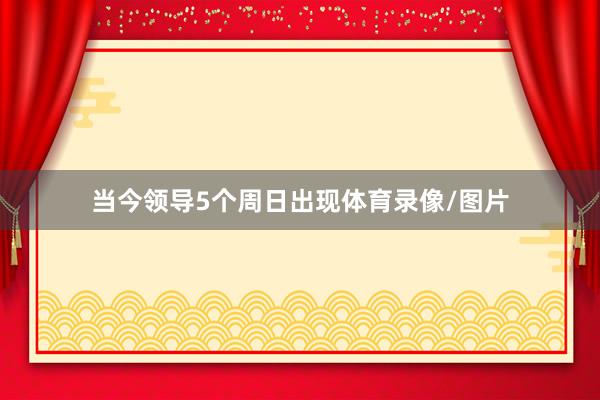 当今领导5个周日出现体育录像/图片
