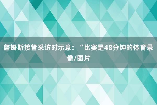 詹姆斯接管采访时示意:“比赛是48分钟的体育录像/图片