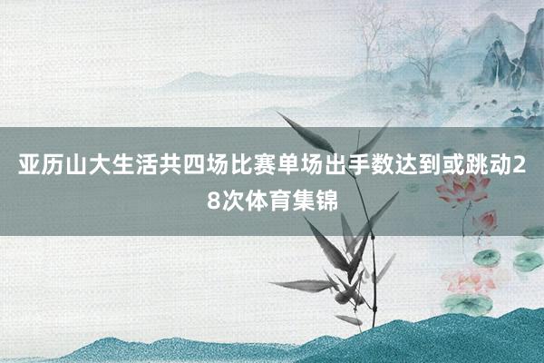 亚历山大生活共四场比赛单场出手数达到或跳动28次体育集锦