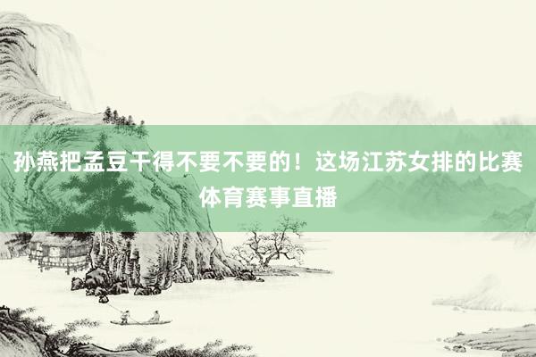 孙燕把孟豆干得不要不要的！这场江苏女排的比赛体育赛事直播