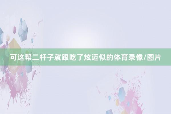 可这帮二杆子就跟吃了炫迈似的体育录像/图片