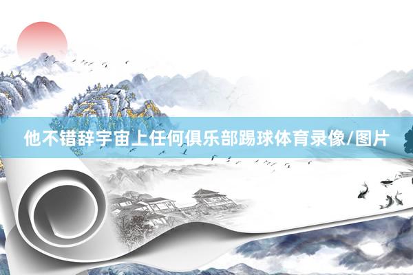 他不错辞宇宙上任何俱乐部踢球体育录像/图片