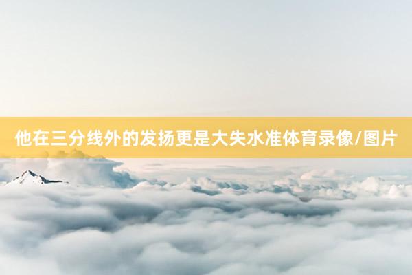 他在三分线外的发扬更是大失水准体育录像/图片