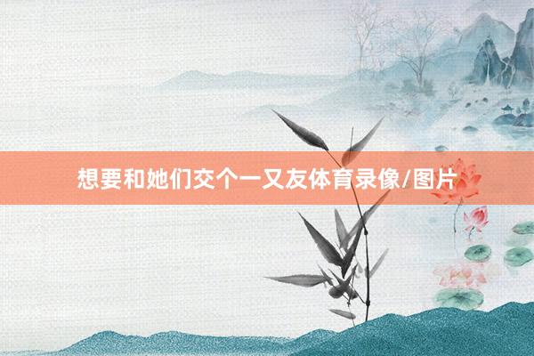 想要和她们交个一又友体育录像/图片