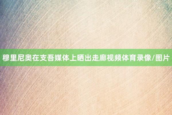 穆里尼奥在支吾媒体上晒出走廊视频体育录像/图片