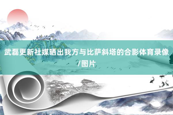 武磊更新社媒晒出我方与比萨斜塔的合影体育录像/图片