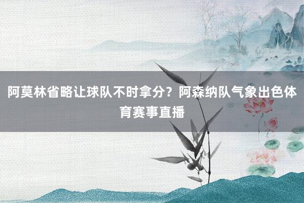 阿莫林省略让球队不时拿分？阿森纳队气象出色体育赛事直播