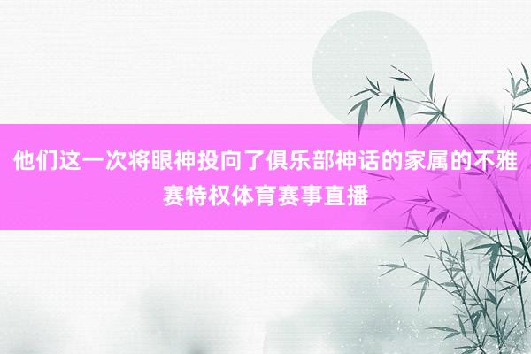 他们这一次将眼神投向了俱乐部神话的家属的不雅赛特权体育赛事直播