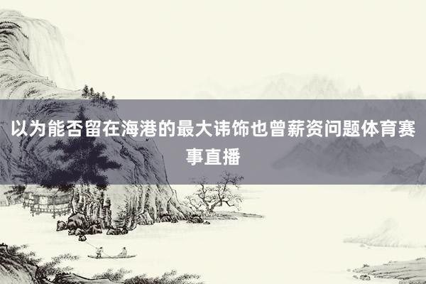 以为能否留在海港的最大讳饰也曾薪资问题体育赛事直播