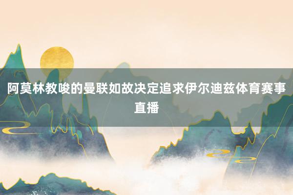 阿莫林教唆的曼联如故决定追求伊尔迪兹体育赛事直播