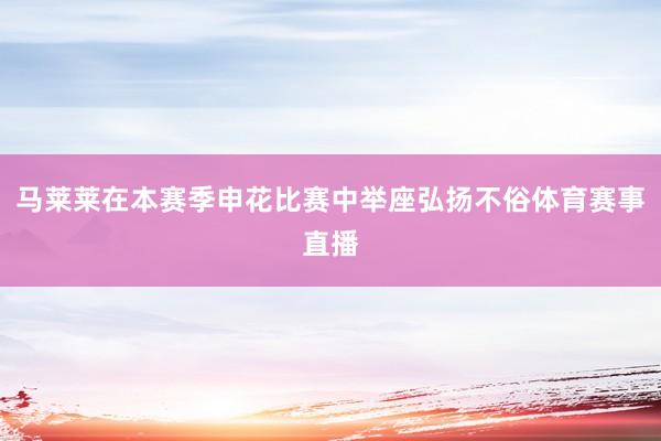 马莱莱在本赛季申花比赛中举座弘扬不俗体育赛事直播