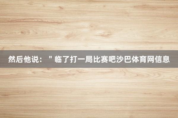 然后他说：＂临了打一局比赛吧沙巴体育网信息