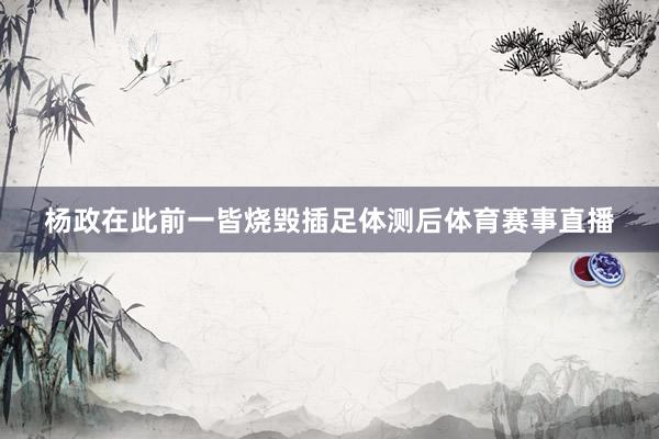 杨政在此前一皆烧毁插足体测后体育赛事直播