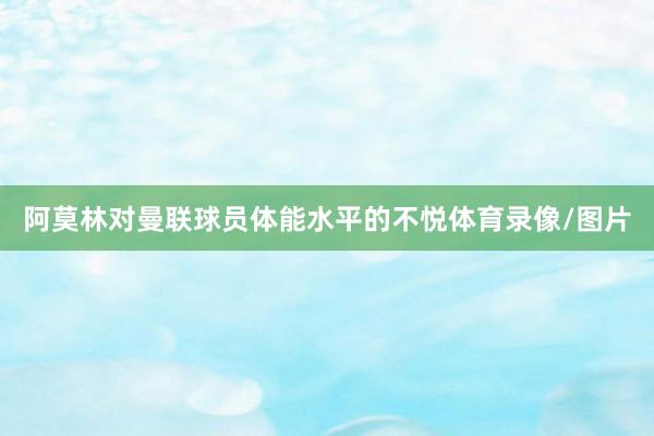 阿莫林对曼联球员体能水平的不悦体育录像/图片