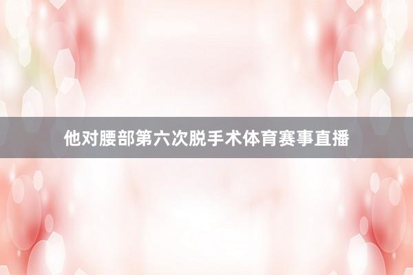 他对腰部第六次脱手术体育赛事直播