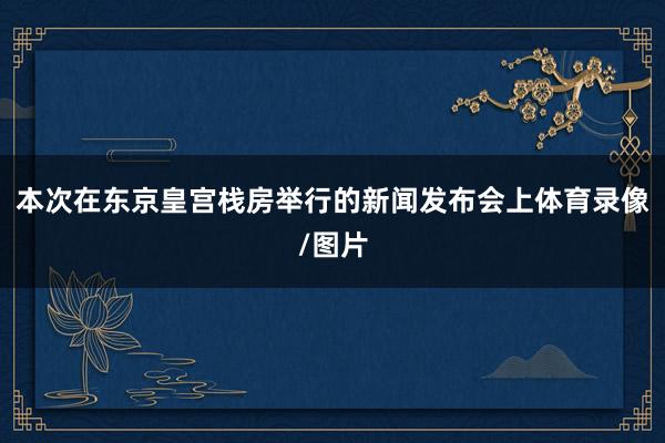 本次在东京皇宫栈房举行的新闻发布会上体育录像/图片