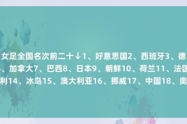 女足全国名次前二十↓1、好意思国2、西班牙3、德国4、英格兰5、瑞典6、加拿大7、巴西8、日本9、朝鲜10、荷兰11、法国12、丹麦13、意大利14、冰岛15、澳大利亚16、挪威17、中国18、奥地利19、比利时20、韩国亚足联前五↓8、日本9、朝鲜15、澳大利亚17、中国20、韩国    体育录像/图片