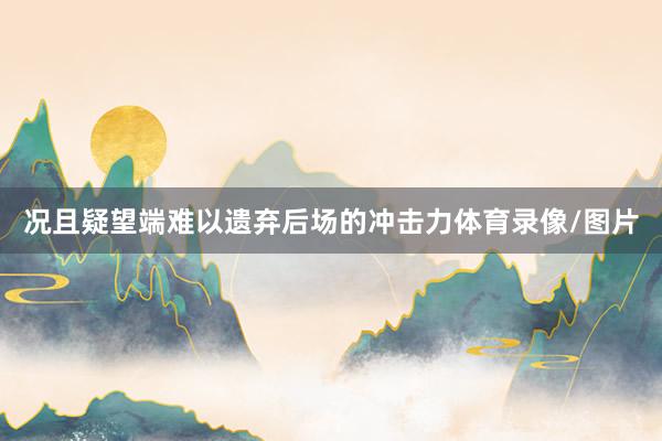 况且疑望端难以遗弃后场的冲击力体育录像/图片