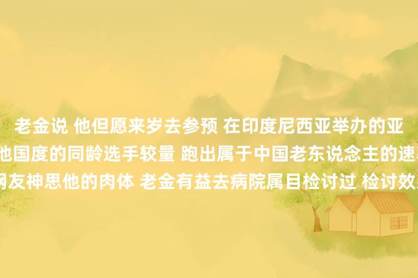 老金说 　　他但愿来岁去参预 　　在印度尼西亚举办的亚洲田径群众赛 　　去和其他国度的同龄选手较量 　　跑出属于中国老东说念主的速率 　　为国争脸  　　有不少网友神思他的肉体 　　老金有益去病院属目检讨过 　　检讨效果流露他的肉体机能较好 　　大致妥贴剧烈清楚 　　他也频频辅导网友 　　老年东说念主可爱清楚是善事 　　但要量入计出 　　选定最适当我方的清楚面容 　　转自：新华社沙巴体育网信息