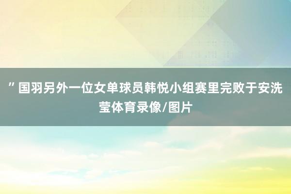 ”国羽另外一位女单球员韩悦小组赛里完败于安洗莹体育录像/图片