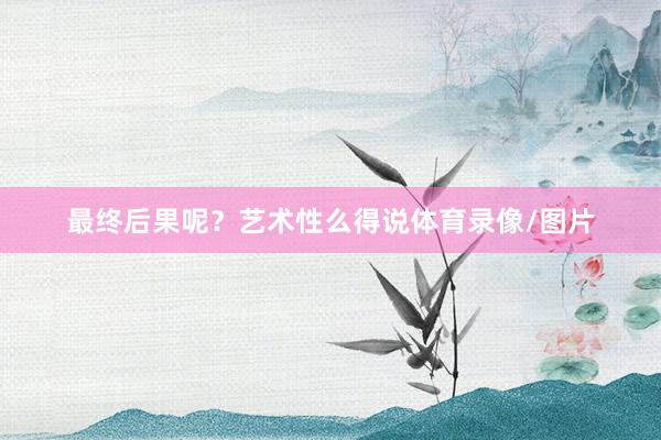 最终后果呢？艺术性么得说体育录像/图片