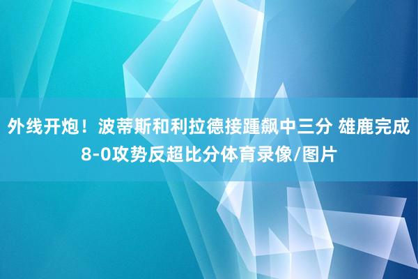 外线开炮！波蒂斯和利拉德接踵飙中三分 雄鹿完成8-0攻势反超比分体育录像/图片