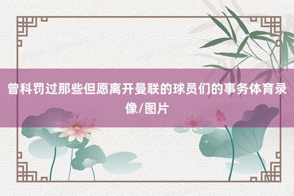 曾科罚过那些但愿离开曼联的球员们的事务体育录像/图片