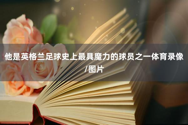 他是英格兰足球史上最具魔力的球员之一体育录像/图片