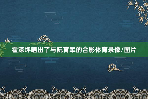霍深坪晒出了与阮育军的合影体育录像/图片