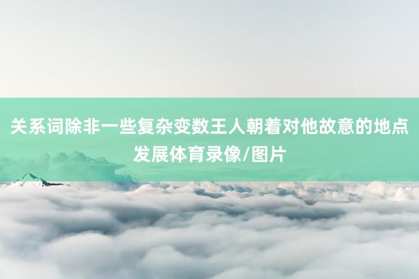 关系词除非一些复杂变数王人朝着对他故意的地点发展体育录像/图片