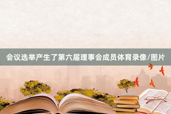 会议选举产生了第六届理事会成员体育录像/图片