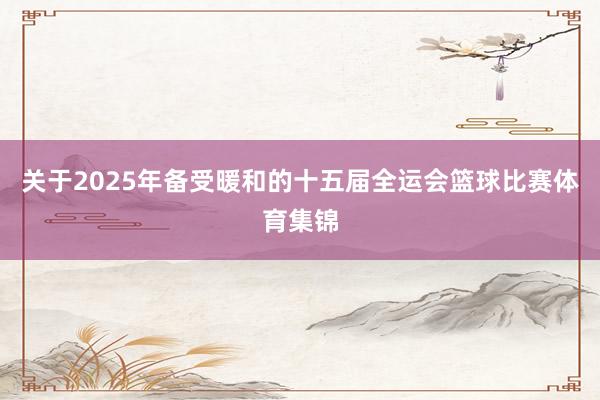 关于2025年备受暖和的十五届全运会篮球比赛体育集锦