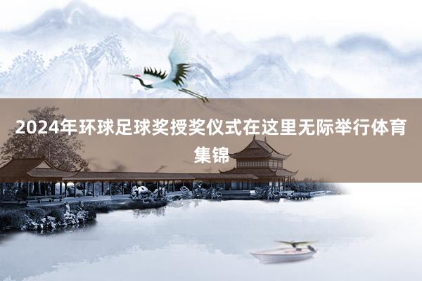 2024年环球足球奖授奖仪式在这里无际举行体育集锦