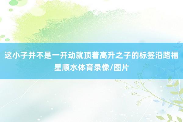 这小子并不是一开动就顶着高升之子的标签沿路福星顺水体育录像/图片