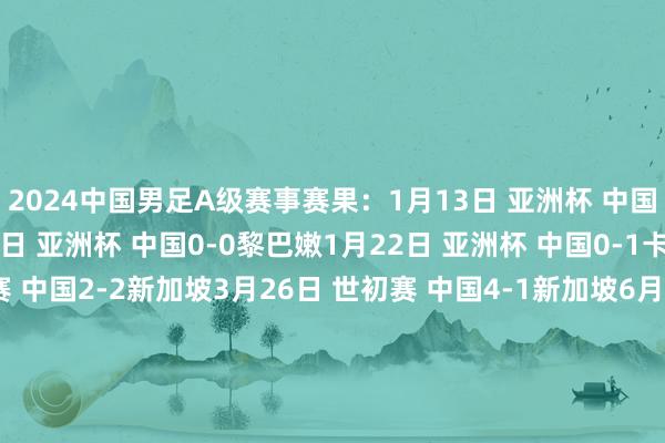 2024中国男足A级赛事赛果：1月13日 亚洲杯 中国0-0塔吉克斯坦1月17日 亚洲杯 中国0-0黎巴嫩1月22日 亚洲杯 中国0-1卡塔尔3月21日 世初赛 中国2-2新加坡3月26日 世初赛 中国4-1新加坡6月6日 世初赛 中国1-1泰国6月11日 世初赛 中国0-1韩国9月5日 世初赛 中国0-7日本9月10日 世初赛 中国1-2沙特10月10日 世初赛 澳大利亚3-1中国10月15日 