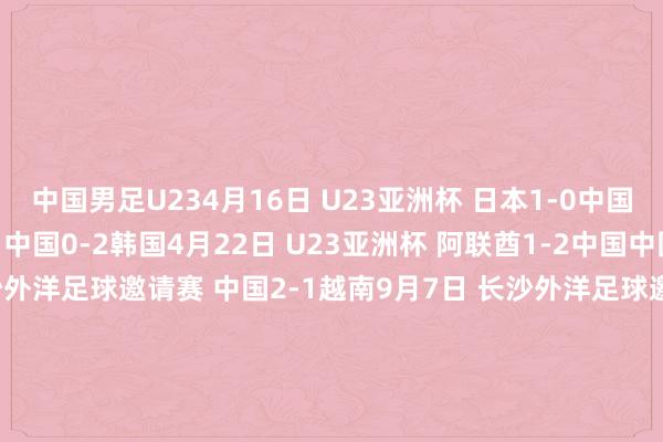 中国男足U234月16日 U23亚洲杯 日本1-0中国4月19日 U23亚洲杯 中国0-2韩国4月22日 U23亚洲杯 阿联酋1-2中国中国男足U219月4日 长沙外洋足球邀请赛 中国2-1越南9月7日 长沙外洋足球邀请赛 中国1-0马来西亚9月10日 长沙外洋足球邀请赛 中国0-0乌兹别克斯坦中国男足U193月22日 友谊赛 印尼1-1中国3月25日 友谊赛 印尼1-1中国6月4日 华山杯渭南外