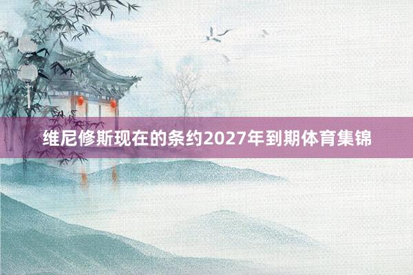 维尼修斯现在的条约2027年到期体育集锦