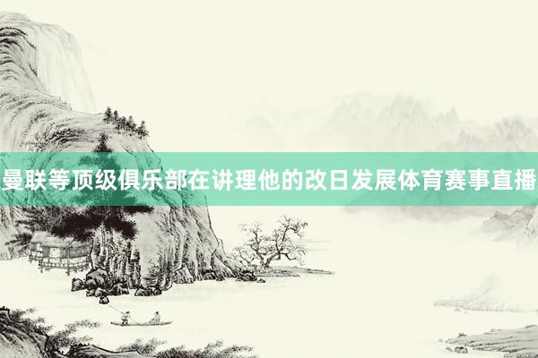 曼联等顶级俱乐部在讲理他的改日发展体育赛事直播