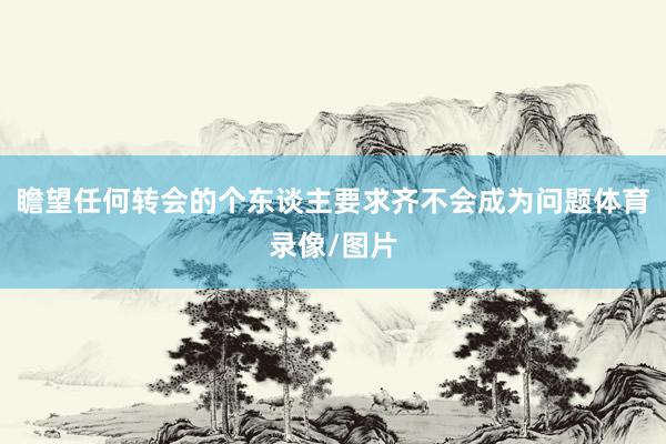 瞻望任何转会的个东谈主要求齐不会成为问题体育录像/图片