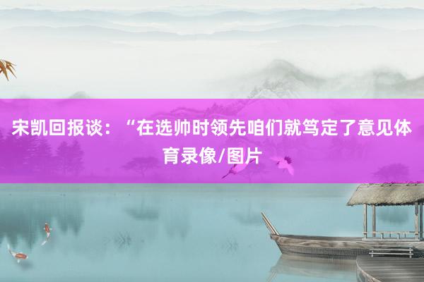 宋凯回报谈：“在选帅时领先咱们就笃定了意见体育录像/图片