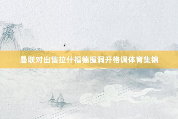 曼联对出售拉什福德握洞开格调体育集锦