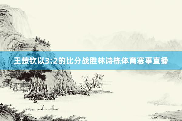 王楚钦以3:2的比分战胜林诗栋体育赛事直播