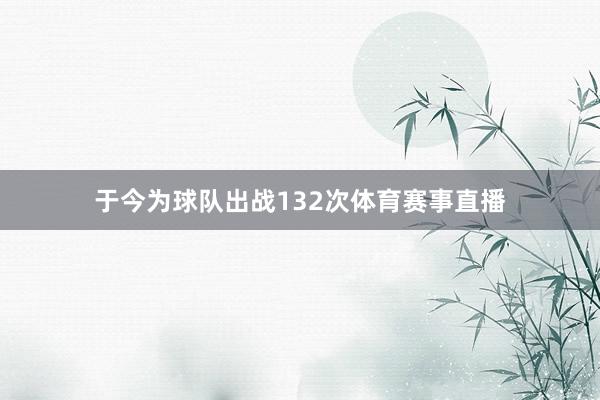 于今为球队出战132次体育赛事直播
