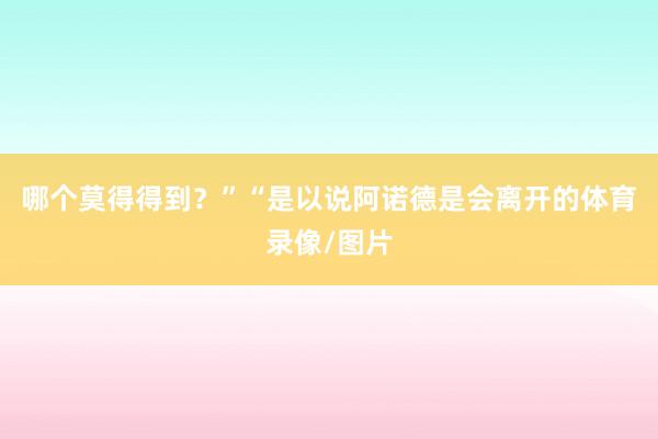 哪个莫得得到？”“是以说阿诺德是会离开的体育录像/图片