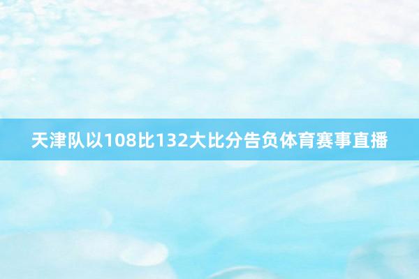 天津队以108比132大比分告负体育赛事直播