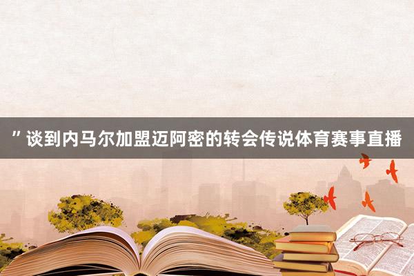 ”谈到内马尔加盟迈阿密的转会传说体育赛事直播