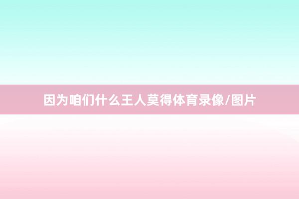 因为咱们什么王人莫得体育录像/图片